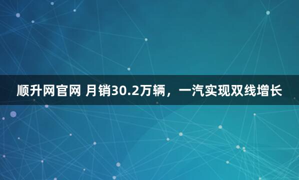 顺升网官网 月销30.2万辆，一汽实现双线增长
