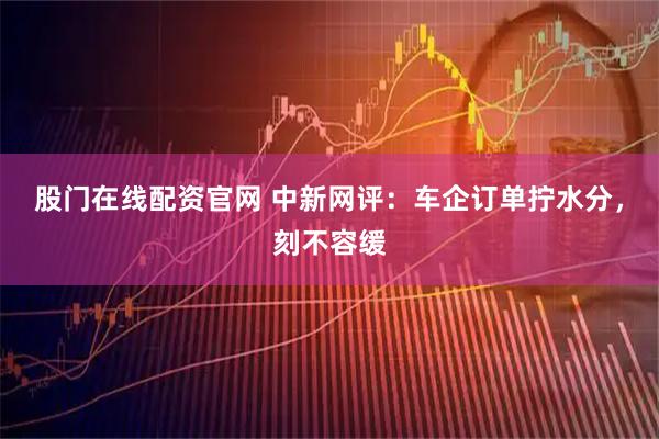股门在线配资官网 中新网评：车企订单拧水分，刻不容缓