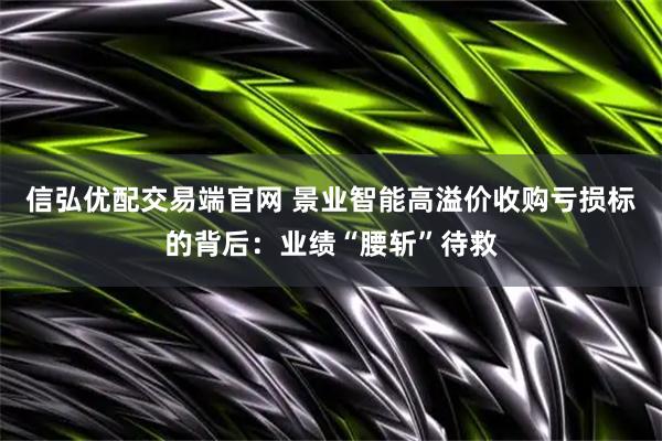 信弘优配交易端官网 景业智能高溢价收购亏损标的背后：业绩“腰斩”待救