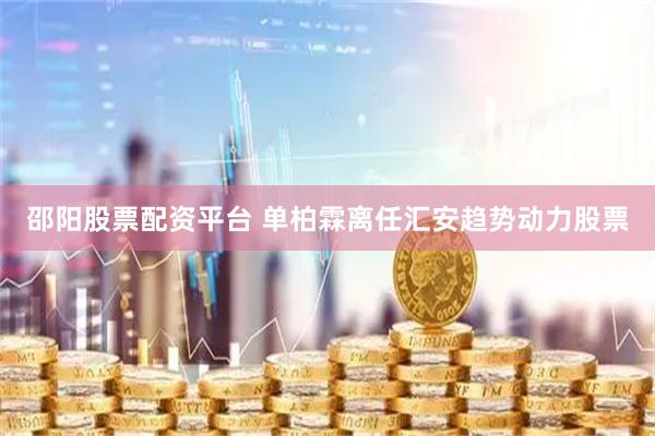 邵阳股票配资平台 单柏霖离任汇安趋势动力股票