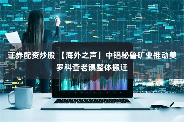 证券配资炒股 【海外之声】中铝秘鲁矿业推动莫罗科查老镇整体搬迁