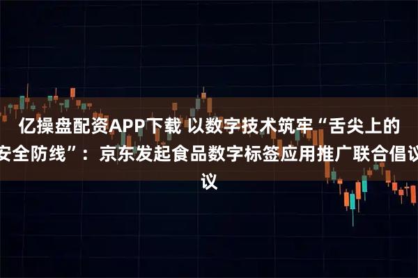 亿操盘配资APP下载 以数字技术筑牢“舌尖上的安全防线”：京东发起食品数字标签应用推广联合倡议