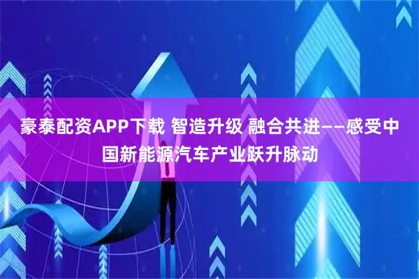 豪泰配资APP下载 智造升级 融合共进——感受中国新能源汽车产业跃升脉动