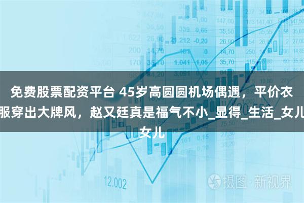 免费股票配资平台 45岁高圆圆机场偶遇，平价衣服穿出大牌风，赵又廷真是福气不小_显得_生活_女儿