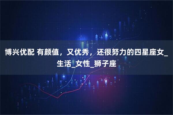 博兴优配 有颜值，又优秀，还很努力的四星座女_生活_女性_狮子座