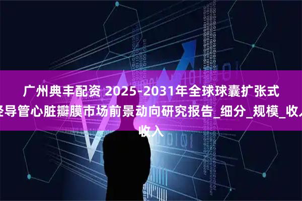广州典丰配资 2025-2031年全球球囊扩张式经导管心脏瓣膜市场前景动向研究报告_细分_规模_收入