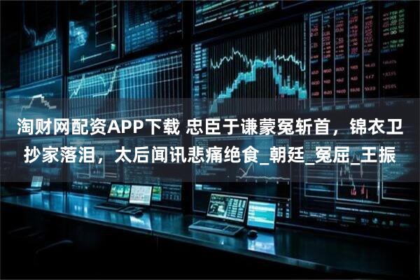 淘财网配资APP下载 忠臣于谦蒙冤斩首，锦衣卫抄家落泪，太后闻讯悲痛绝食_朝廷_冤屈_王振