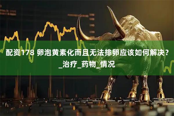 配资178 卵泡黄素化而且无法排卵应该如何解决？_治疗_药物_情况