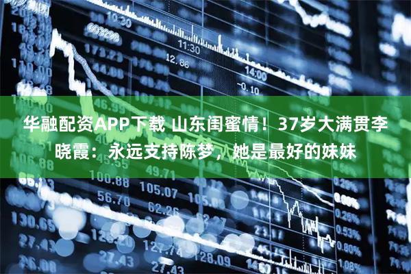 华融配资APP下载 山东闺蜜情！37岁大满贯李晓霞：永远支持陈梦，她是最好的妹妹
