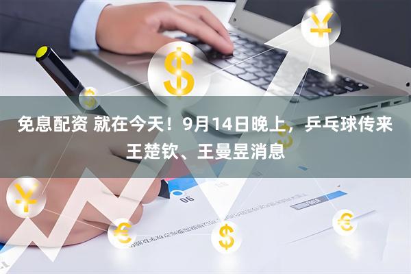 免息配资 就在今天！9月14日晚上，乒乓球传来王楚钦、王曼昱消息