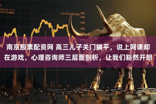 南京股票配资网 高三儿子关门躺平，说上网课却在游戏，心理咨询师三层面剖析，让我们豁然开朗