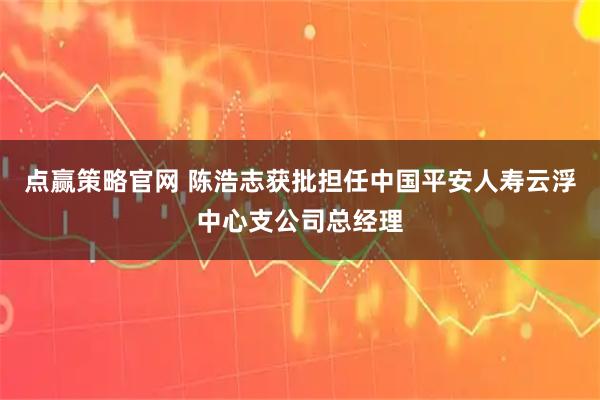 点赢策略官网 陈浩志获批担任中国平安人寿云浮中心支公司总经理
