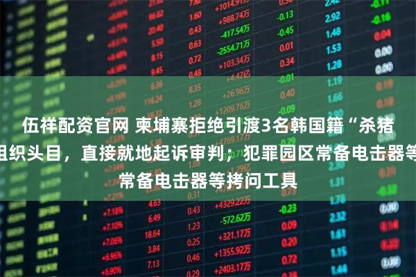 伍祥配资官网 柬埔寨拒绝引渡3名韩国籍“杀猪盘”电诈组织头目，直接就地起诉审判；犯罪园区常备电击器等拷问工具