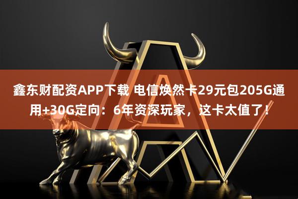 鑫东财配资APP下载 电信焕然卡29元包205G通用+30G定向：6年资深玩家，这卡太值了！