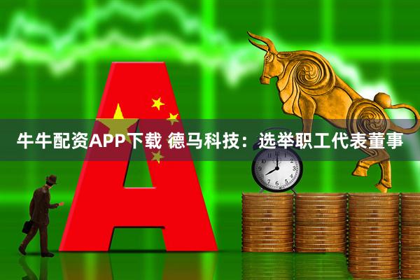 牛牛配资APP下载 德马科技：选举职工代表董事