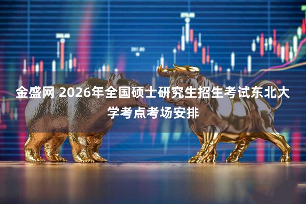金盛网 2026年全国硕士研究生招生考试东北大学考点考场安排