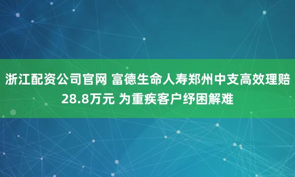 浙江配资公司官网 富德生命人寿郑州中支高效理赔28.8万元 为重疾客户纾困解难
