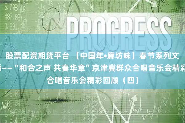 股票配资期货平台 【中国年•廊坊味】春节系列文化线上展播——“和合之声 共奏华章”京津冀群众合唱音乐会精彩回顾（四）