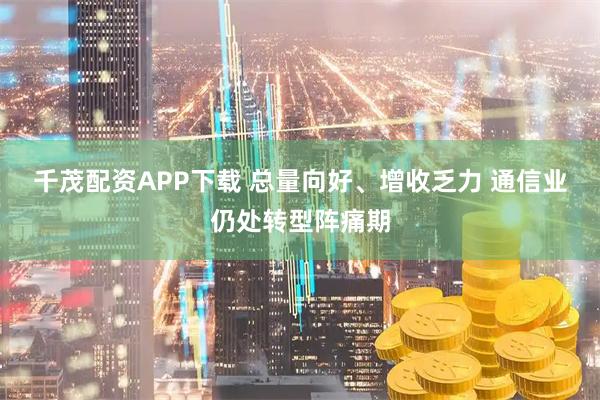 千茂配资APP下载 总量向好、增收乏力 通信业仍处转型阵痛期