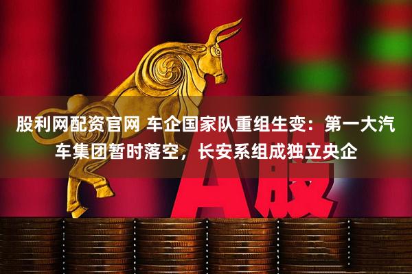 股利网配资官网 车企国家队重组生变：第一大汽车集团暂时落空，长安系组成独立央企
