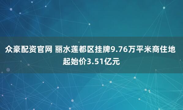 众豪配资官网 丽水莲都区挂牌9.76万平米商住地 起始价3.51亿元