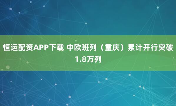 恒运配资APP下载 中欧班列（重庆）累计开行突破1.8万列