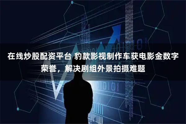 在线炒股配资平台 豹款影视制作车获电影金数字荣誉，解决剧组外景拍摄难题