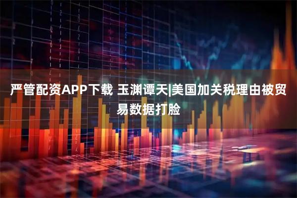 严管配资APP下载 玉渊谭天|美国加关税理由被贸易数据打脸