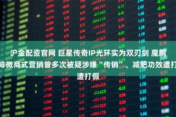 沪金配资官网 巨星传奇IP光环实为双刃剑 魔胴咖啡微商式营销曾多次被疑涉嫌“传销”、减肥功效遭打假