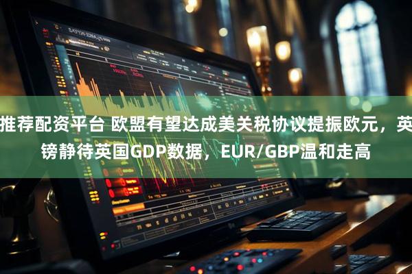 推荐配资平台 欧盟有望达成美关税协议提振欧元，英镑静待英国GDP数据，EUR/GBP温和走高