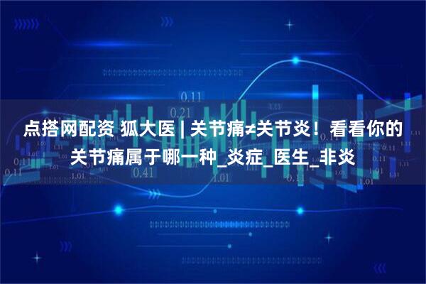 点搭网配资 狐大医 | 关节痛≠关节炎！看看你的关节痛属于哪一种_炎症_医生_非炎