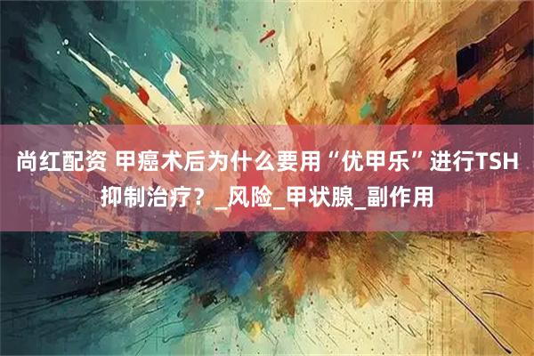 尚红配资 甲癌术后为什么要用“优甲乐”进行TSH抑制治疗？_风险_甲状腺_副作用