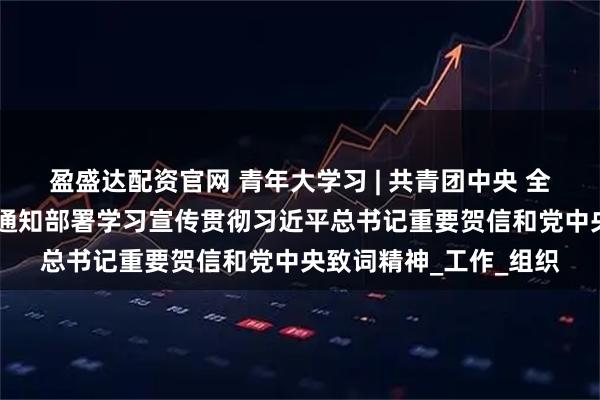 盈盛达配资官网 青年大学习 | 共青团中央 全国青联 全国学联印发通知部署学习宣传贯彻习近平总书记重要贺信和党中央致词精神_工作_组织