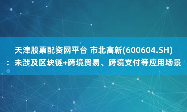 天津股票配资网平台 市北高新(600604.SH)：未涉及区块链+跨境贸易、跨境支付等应用场景