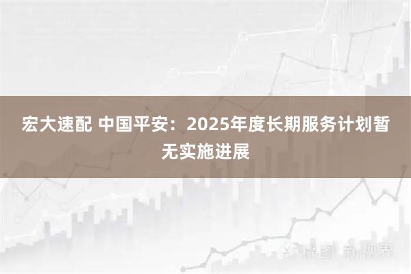 宏大速配 中国平安：2025年度长期服务计划暂无实施进展