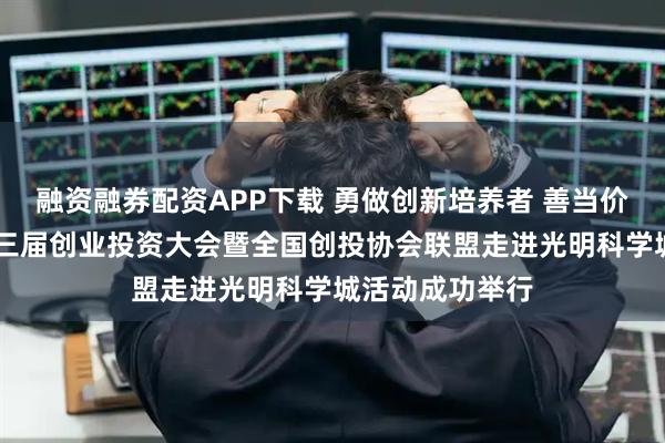 融资融券配资APP下载 勇做创新培养者 善当价值发现者 第十三届创业投资大会暨全国创投协会联盟走进光明科学城活动成功举行