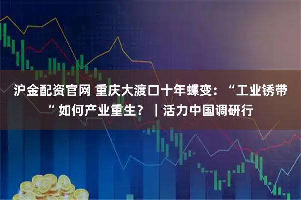 沪金配资官网 重庆大渡口十年蝶变：“工业锈带”如何产业重生？｜活力中国调研行