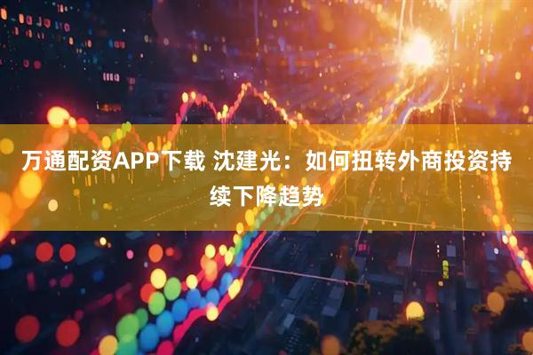 万通配资APP下载 沈建光：如何扭转外商投资持续下降趋势