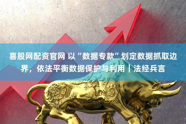 喜股网配资官网 以“数据专款”划定数据抓取边界，依法平衡数据保护与利用︱法经兵言