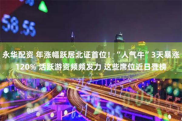 永华配资 年涨幅跃居北证首位！“人气牛”3天暴涨120% 活跃游资频频发力 这些席位近日登榜